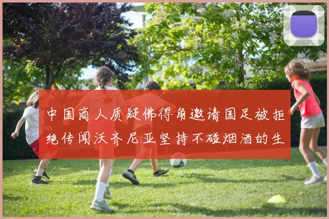 中国商人质疑佛得角邀请国足被拒绝传闻沃齐尼亚坚持不碰烟酒的生活方式