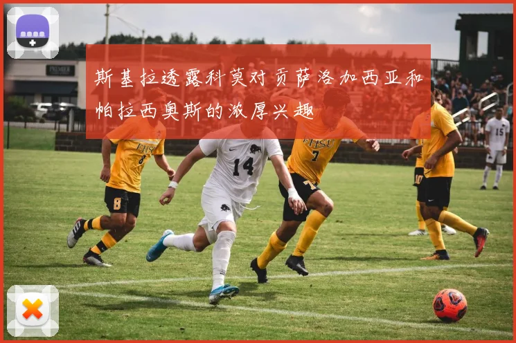 斯基拉透露科莫对贡萨洛加西亚和帕拉西奥斯的浓厚兴趣