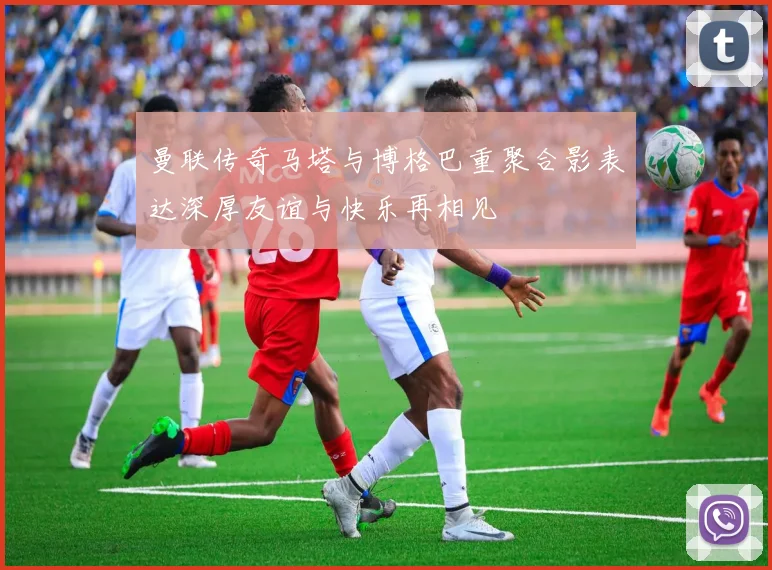 曼联传奇马塔与博格巴重聚合影表达深厚友谊与快乐再相见
