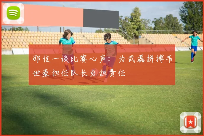 邵佳一谈比赛心声：为武磊拼搏韦世豪担任队长分担责任