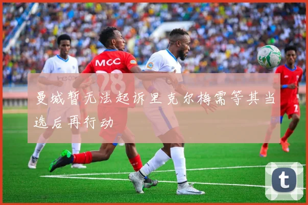 曼城暂无法起诉里克尔梅需等其当选后再行动