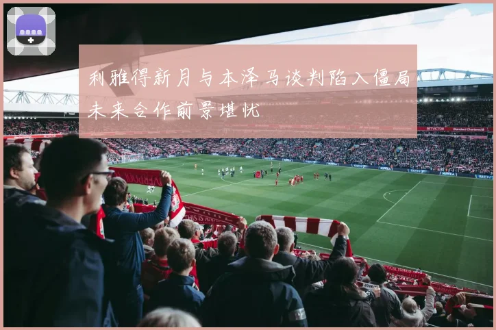 利雅得新月与本泽马谈判陷入僵局未来合作前景堪忧