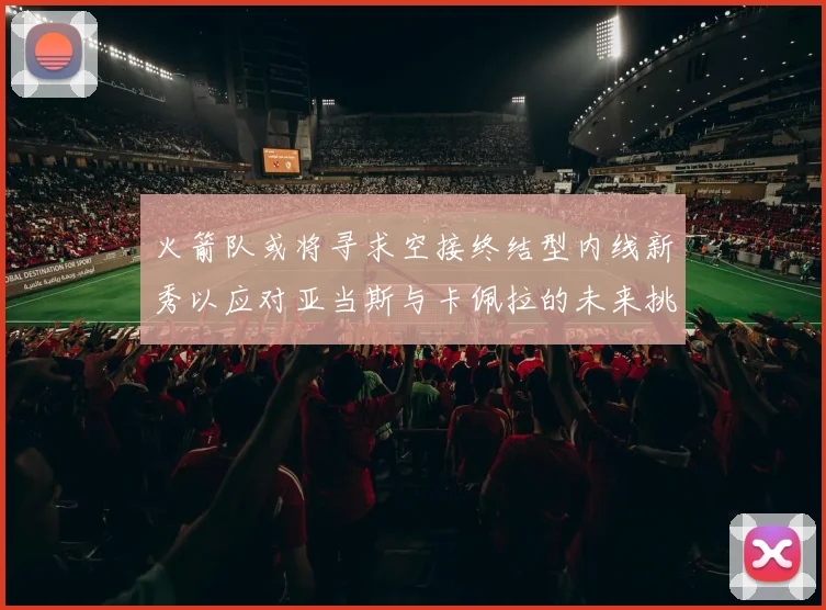 火箭队或将寻求空接终结型内线新秀以应对亚当斯与卡佩拉的未来挑战