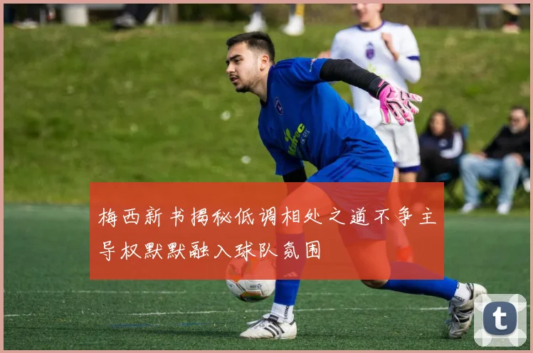 梅西新书揭秘低调相处之道不争主导权默默融入球队氛围