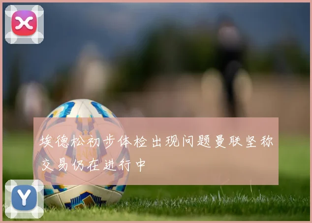 埃德松初步体检出现问题曼联坚称交易仍在进行中