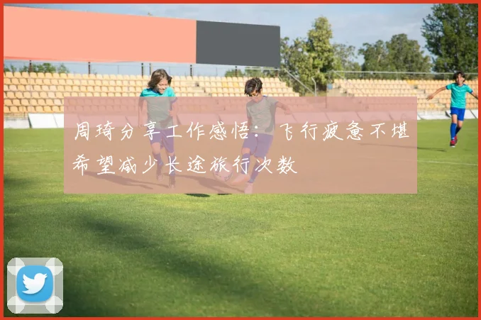 周琦分享工作感悟：飞行疲惫不堪希望减少长途旅行次数