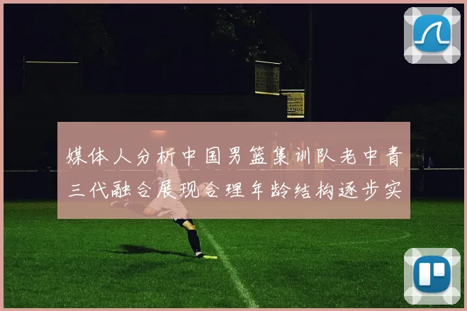 媒体人分析中国男篮集训队老中青三代融合展现合理年龄结构逐步实现换血