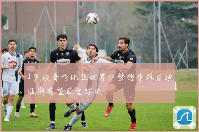 J罗谈哥伦比亚世界杯梦想夺冠后迪亚斯有望获金球奖
