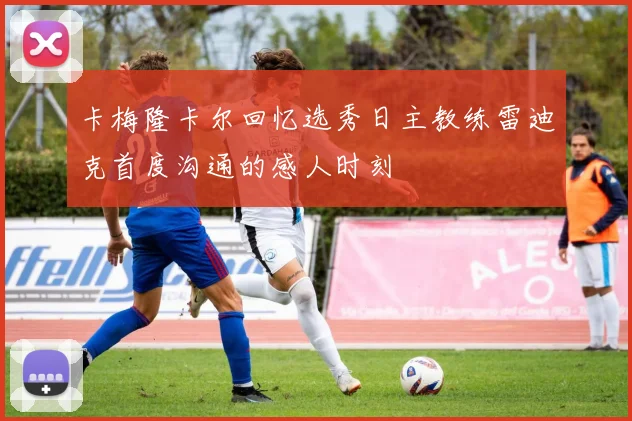 卡梅隆卡尔回忆选秀日主教练雷迪克首度沟通的感人时刻